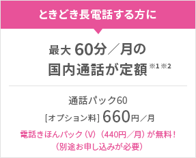 ときどき長電話する方に 最大60分／月の国内通話が定額※1※2 通話パック60［オプション料］660円／月 電話きほんパック（V）（440円／月）が無料！（別途お申し込みが必要）