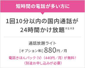 短時間の電話が多い方に 1回10分以内の国内通話が24時間かけ放題※1※3 通話放題ライト［オプション料］880円／月 電話きほんパック（V）（440円／月）が無料！（別途お申し込みが必要）