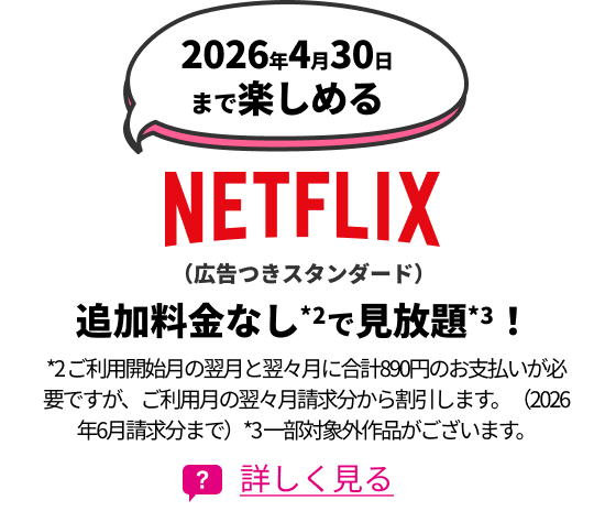 2026年4月30日まで楽しめるNETFLIX(広告つきスタンダード) 追加料金なし*2で見放題*3! *2 ご利用開始月の翌月と翌々月に合計890円のお支払いが必要ですが、ご利用月の翌々月請求分から割引します。(2026年6月請求分まで)*3 一部対象外作品がございます。 詳しく見る