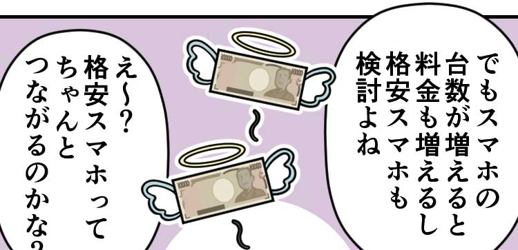 母：でもスマホの台数が増えると料金も増えるし格安スマホも検討よね 父：え〜？格安スマホってちゃんとつながるのかな？