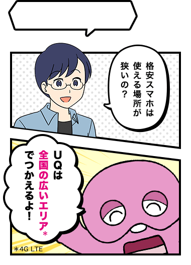格安スマホは使える場所が狭いの？ UQは全国の広いエリア*でつかえるよ！ *4G LTE