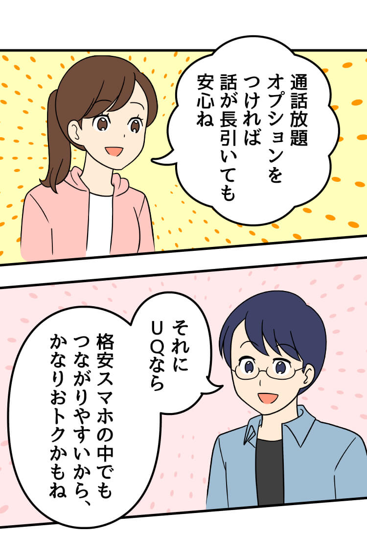 母：通話放題オプションをつければ話が長引いても安心ね 父：それにUQなら 格安スマホの中でもつながりやすいから、かなりおトクかもね
