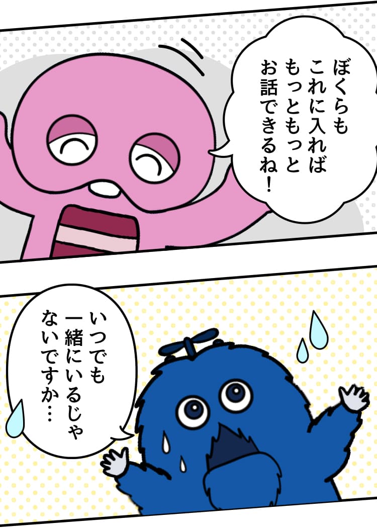 ピンクガチャ:ぼくらもこれに入ればもっともっとお話できるね！ ブルームク:いつでも一緒にいるじゃないですか…