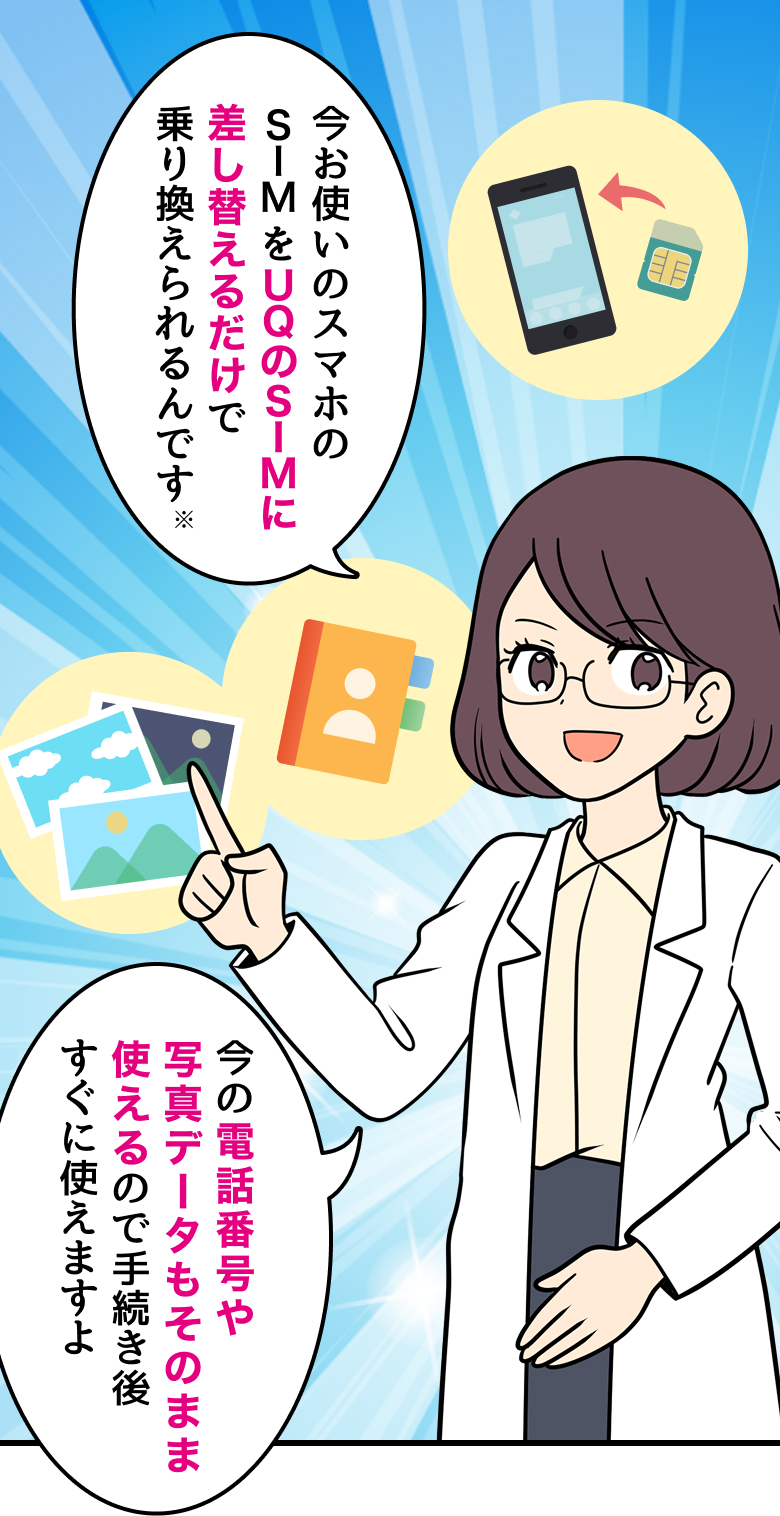 スマホ詳しい方：今お使いのスマホのSIMをUQのSIMに差し替えるだけで乗り換えられるんです※ 今の電話番号や写真データもそのまま使えるので手続き後すぐに使えますよ
