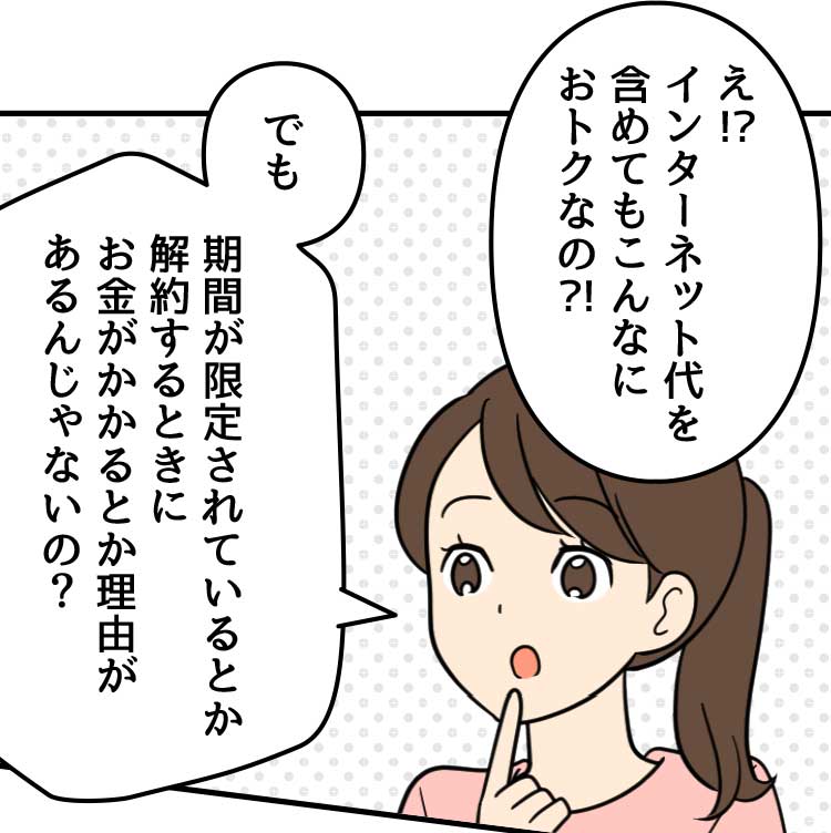 母：え！？インターネット代を含めてもこんなにおトクなの！？　でも期間が限定されているとか解約するときにお金がかかるとか理由があるんじゃないの？