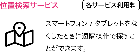 位置検索サービス：スマートフォン/タブレットをなくしたときに遠隔操作で探すことができます。