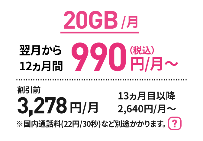 20GB/月 翌月から12ヵ月間 990円(税込)/月～　割引前3,278円/月　13ヵ月目以降2,640円/月～ ※国内通話料(22円/30秒)など別途かかります。