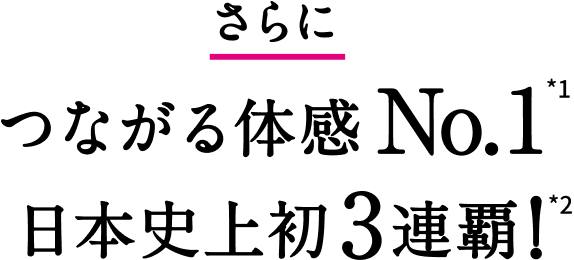 さらにつながる体感No.1*1 日本史上初3連覇！*2