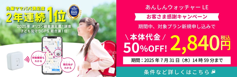 先輩ママパパ満足度2年連続1位 2025年 オリコン顧客満足度®調査子ども見守りGPS 総合第1位 あんしんウォッチャー LE お客さま感謝キャンペーン 期間中、対象プラン新規申し込みで 本体代金50%OFF！ 税込2,840円 期間：2025年7月31日（木）14時59分まで 条件など詳しくはこちら
