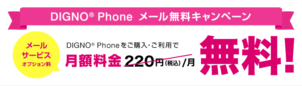 DIGNO® Phone メール無料キャンペーン DIGNO® Phoneをご購入・ご利用で月額料金220円（税込）/月（メールサービスオプション料）が無料！