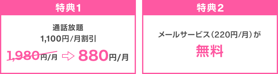特典1：通話放題 1,100円／月割引 1,980円／月→880円／月 特典2：メールサービス（220円／月）が無料