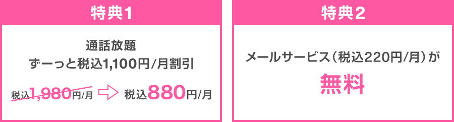 特典1：通話放題 ずーっと税込1,100円/月割引 税込1,980円/月→税込880円/月 特典2：メールサービス（税込220円/月）が無料