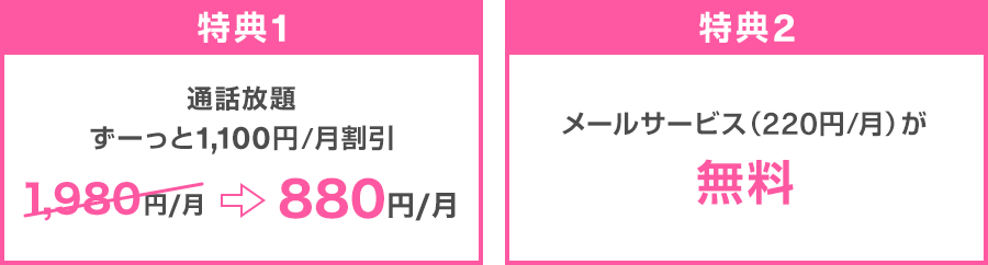 特典1：通話放題 ずーっと1,100円/月割引 1,980円/月→880円/月 特典2：メールサービス（220円/月）が無料