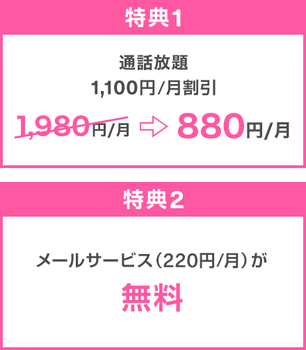 特典1：通話放題 1,100円／月割引 1,980円／月→880円／月 特典2：メールサービス（220円／月）が無料