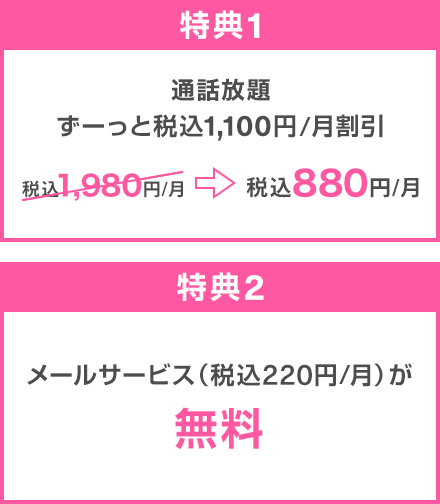 特典1：通話放題 ずーっと税込1,100円/月割引 税込1,980円/月→税込880円/月 特典2：メールサービス（税込220円/月）が無料