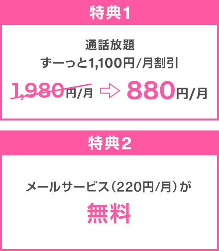 特典1：通話放題 ずーっと1,100円/月割引 1,980円/月→880円/月 特典2：メールサービス（220円/月）が無料