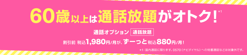 60歳以上は通話放題がオトク！※1 通話オプション 通話放題 割引前税込1,980円/月が、ずーっと税込880円/月！ ※1：国内通話に限ります。0570（ナビダイヤル）への特番通話などは対象外です。
