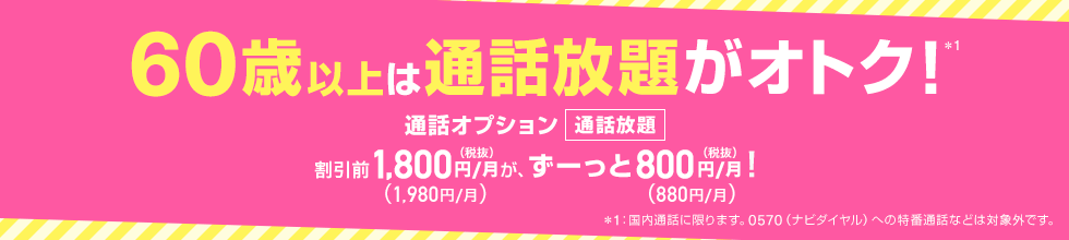 60歳以上は通話放題がオトク！※1 通話オプション 通話放題 割引前1,800円(税抜)/月(1,980円/月)が、ずーっと800円(税抜)/月(880円/月)！ ※1：国内通話に限ります。0570（ナビダイヤル）への特番通話などは対象外です。