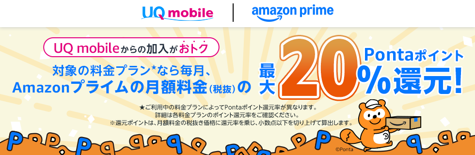 UQ mobile｜amazon prime UQ mobileからの加入がおトク 対象の料金プラン★なら毎月、Amazonプライムの月額料金（税抜）の最大20％Pontaポイント還元！ ★ご利用中の料金プランによってPontaポイント還元率が異なります。詳細は各料金プランのポイント還元率をご確認ください。 ※還元ポイントは、月額料金の税抜き価格に還元率を乗じ、少数点以下を切り上げて算出します。