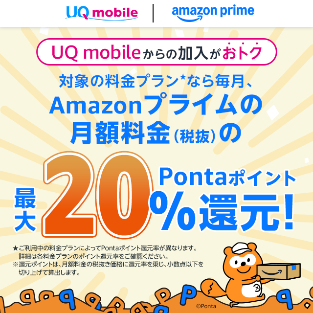 UQ mobile｜amazon prime UQ mobileからの加入がおトク 対象の料金プラン★なら毎月、Amazonプライムの月額料金（税抜）の最大20％Pontaポイント還元！ ★ご利用中の料金プランによってPontaポイント還元率が異なります。詳細は各料金プランのポイント還元率をご確認ください。 ※還元ポイントは、月額料金の税抜き価格に還元率を乗じ、少数点以下を切り上げて算出します。