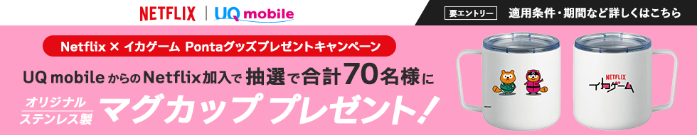 NETFLIX｜UQ mobile Netflix × イカゲーム Pontaグッズプレゼントキャンペーン UQ mobileからのNetflix加入で抽選で合計70名様にオリジナルステンレス製マグカッププレゼント！ 要エントリー 適用条件・期間など詳しくはこちら
