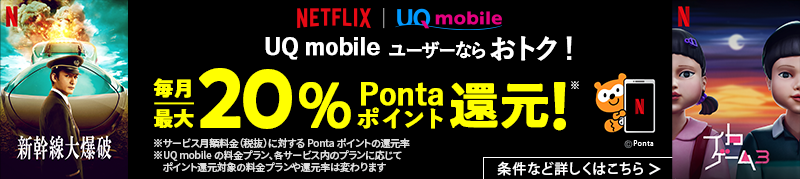 Netflix UQ mobile UQ mobileユーザーならおトク！ 毎月最大20％Pontaポイント還元！※ 条件など詳しくはこちら ※サービス月額料金（税抜）に対するPontaポイントの還元率 ※UQ mobileの料金プラン、各サービス内のプランに応じてポイント還元対象の料金プランや還元率は変わります