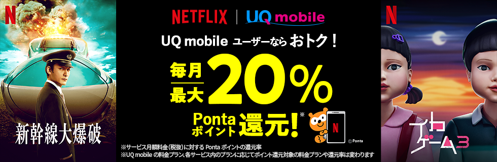 Netflix UQ mobile UQ mobileユーザーならおトク! 毎月最大20%Pontaポイント還元!※ ※サービス月額料金(税抜)に対するPontaポイントの還元率 ※UQ mobileの料金プラン、各サービス内のプランに応じてポイント還元対象の料金プランや還元率は変わります