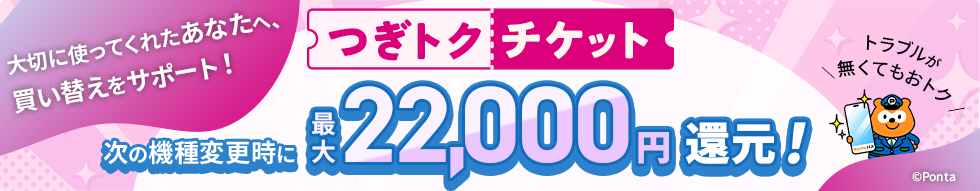 大切に使ってくれたあなたへ、買い替えをサポート！ つぎトクチケット 次の機種変更時に最大22,000円還元！ トラブルが無くてもおトク