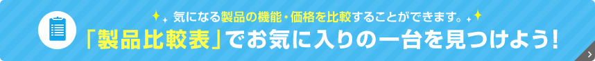 気になる製品の機能・価格を比較することができます。 「製品比較表」でお気に入りの一台を見つけよう！