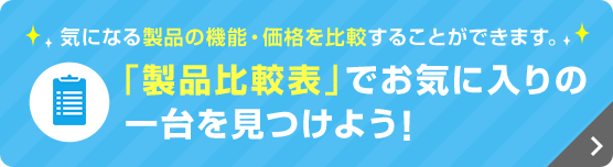 気になる製品の機能・価格を比較することができます。 「製品比較表」でお気に入りの一台を見つけよう！
