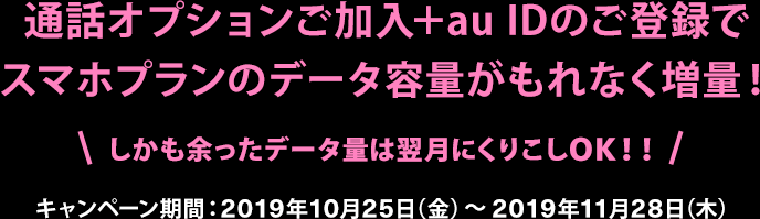 通話オプションご加入＋au IDのご登録でスマホプランのデータ容量がもれなく増量！しかも余ったデータ量は翌月にくりこしOK！！！キャンペーン期間：2019年10月25日（金）～2019年11月28日（木）