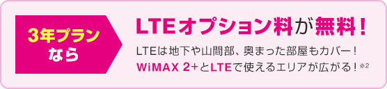 3年プランなら LTEオプション料が無料！ LTEは地下や山間部、奥まった部屋もカバー！ WiMAX 2+とLTEで使えるエリアが広がる※2