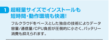 1 超軽量サイズでインストールも短時間・動作環境も快適！ フルクラウドをベースとした独自の技術によりデータ容量/通信量/CPU負担が圧倒的に小さく、バッテリー消費も抑えられます。