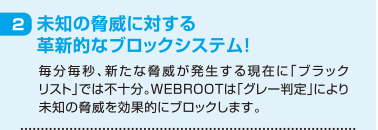 2 未知の脅威に対する革新的なブロックシステム！ 毎分毎秒、新たな脅威が発生する現在に「ブラックリスト」では不十分。WEBROOTは「グレー判定」により未知の脅威を効果的にブロックします。