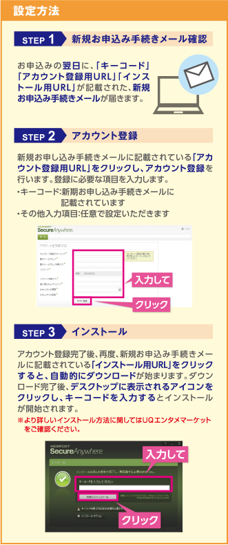 設定方法 STEP1 新規お申し込み手続きメール確認 お申込みの翌日に、「キーコード」「アカウント登録用URL」「インストール用URL」が記載された新規お申込み手続きメールが届きます。 STEP2 アカウント登録 新規お申しこみ手続きメールに記載されている「アカウント登録用URL」をクリックし、アカウント登録を行います。登録に必要な項目を入力します。・キーコード：新規お申し込み手続きメールに記載されています・その他入力項目：任意で設定いただきます STEP3 インストール アカウント登録完了後、再度、新規お申込み手続きメールに記載されている「インストール用URL」をクリックすると、自動的にダウンロードが始まります。ダウンロード完了後、デスクトップに表示されるアイコンをクリックし、キーコードを入力するとインストールが開始されます。※より詳しいインストール方法に関してはUQエンタメマーケットをご確認ください。