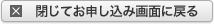 閉じてお申し込み画面に戻る