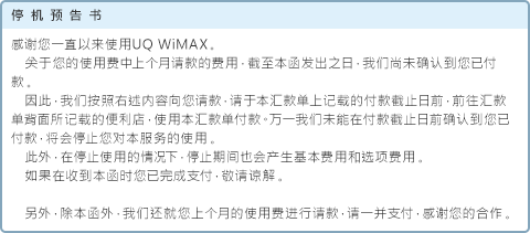 停机预告书 感谢您一直以来使用UQ WiMAX。关于您的使用费中上个月请款的费用，截至本函发出之日，我们尚未确认到您已付款。因此，我们按照右述内容向您请款，请于本汇款单上记载的付款截止日前，前往汇款单背面所记载的便利店，使用本汇款单付款。万一我们未能在付款截止日前确认到您已付款，将会停止您对本服务的使用。此外，在停止使用的情况下，停止期间也会产生基本费用和选项费用。如果在收到本函时您已完成支付，敬请谅解。另外，除本函外，我们还就您上个月的使用费进行请款，请一并支付，感谢您的合作。