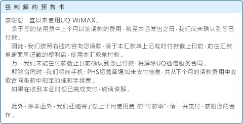 强制解约预告书 感谢您一直以来使用UQ WiMAX。关于您的使用费中上个月以前请款的费用，截至本函发出之日，我们尚未确认到您已付款。因此，我们按照右述内容向您请款，请于本汇款单上记载的付款截止日前，前往汇款单背面所记载的便利店，使用本汇款单付款。万一我们未能在付款截止日前确认到您已付款，将解除UQ通信服务合同。解除合同时，我们将向手机、PHS运营商通知未支付信息，并从下个月的请款费用中收取合同条款中规定的催款手续费。如果在收到本函时您已完成支付，敬请谅解。此外，除本函外，我们还随寄了您上个月使用费 的“付款单”，请一并支付，感谢您的合作。