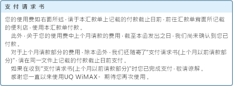 支付请求书 您的使用费如右面所述，请于本汇款单上记载的付款截止日前，前往汇款单背面所记载的便利店，使用本汇款单付款。此外，关于您的使用费中上个月请款的费用，截至本函发出之日，我们尚未确认到您已付款。对于上个月请款部分的费用，除本函外，我们还随寄了“支付请求书(上个月以前请款部分)”，请在同一文件上记载的付款截止日前支付。如果在收到“支付请求书(上个月以前请款部分)”时您已完成支付，敬请谅解。感谢您一直以来使用UQ WiMAX。 期待您再次使用。