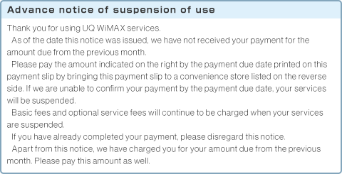 Advance notice of suspension of use Thank you for using UQ WiMAX services.As of the date this notice was issued, we have not received your payment for the amount due from the previous month.Please pay the amount indicated on the right by the payment due date printed on this payment slip by bringing this payment slip to a convenience store listed on the reverse side. If we are unable to confirm your payment by the payment due date, your services will be suspended.Basic fees and optional service fees will continue to be charged when your services are suspended.If you have already completed your payment, please disregard this notice.Apart from this notice, we have charged you for your amount due from the previous month. Please pay this amount as well.