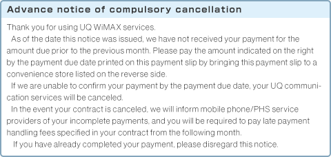 Advance notice of compulsory cancellation Thank you for using UQ WiMAX services.As of the date this notice was issued, we have not received your payment for the amount due prior to the previous month. Please pay the amount indicated on the right by the payment due date printed on this payment slip by bringing this payment slip to a convenience store listed on the reverse side.If we are unable to confirm your payment by the payment due date, your UQ communication services will be canceled.In the event your contract is canceled, we will inform mobile phone/PHS service providers of your incomplete payments, and you will be required to pay late payment handling fees specified in your contract from the following month.If you have already completed your payment, please disregard this notice.Apart from this notice, we have sent you an invoice for your amount due from the previous month. Please pay this amount as well.