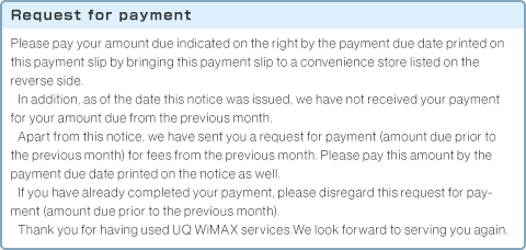 Request for payment Please pay your amount due indicated on the right by the payment due date printed on this payment slip by bringing this payment slip to a convenience store listed on the reverse side.In addition, as of the date this notice was issued, we have not received your payment for your amount due from the previous month.Apart from this notice, we have sent you a request for payment (amount due prior to the previous month) for fees from the previous month. Please pay this amount by the payment due date printed on the notice as well.If you have already completed your payment, please disregard this request for payment (amount due prior to the previous month).Thank you for having used UQ WiMAX services.We look forward to serving you again.