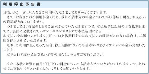 利用停止予告書 日頃、ＵＱ　ＷｉＭＡＸをご利用いただきましてありがとうございます。さて、お客さまのご利用料金のうち、前月ご請求分の料金について本状作成日現在、お支払いの確認がとれておりません。つきましては、右記のとおりご請求させていただきますので、本払込票に記載のお支払期日までに、裏面に記載されていコンビニエンスストアで本払込票によるお支払いをお願いいたします。万一、お支払期日までにお支払いの確認がとれない場合は、ご利用を停止させていただきます。なお、ご利用停止となった場合、停止期間についても基本料およびオプション料金が発生いたします。本状と行き違いでお支払い済みの場合は、何とぞご容赦ください。また、本状とは別に前月ご利用分の料金についても請求させていただいておりますので、あわせてお支払いくださいますよう、よろしくお願いいたします。