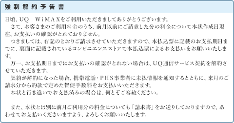 強制解約予告書 日頃、ＵＱ　ＷｉＭＡＸをご利用いただきましてありがとうございます。さて、お客さまのご利用料金のうち、前月以前にご請求した分の料金について本状作成日現在、お支払いの確認がとれておりません。つきましては、右記のとおりご請求させていただきますので、本払込票に記載のお支払期日までに、裏面に記載されているコンビニエンスストアで本払込票によるお支払いをお願いいたします。万一、お支払期日までにお支払いの確認がとれない場合は、ＵＱ通信サービス契約を解約させていただきます。契約が解約になった場合、携帯電話・ＰＨＳ事業者に未払情報を通知するとともに、来月のご請求分から約款で定めた督促手数料をお支払いいただきます。本状と行き違いでお支払済みの場合は、何とぞご容赦ください。また、本状とは別に前月ご利用分の料金についても「請求書」をお送りしておりますので、あわせてお支払いくださいますよう、よろしくお願いいたします。