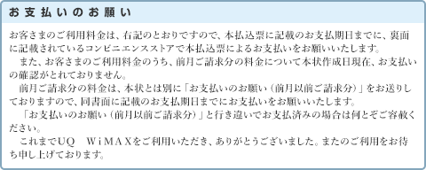 お支払いのお願い お客さまのご利用料金は、右記のとおりですので、本払込票に記載のお支払期日までに、裏面に記載されているコンビニエンスストアで本払込票によるお支払いをお願いいたします。また、お客さまのご利用料金のうち、前月ご請求分の料金について本状作成日現在、お支払いの確認がとれておりません。前月ご請求分の料金は、本状とは別に「お支払いのお願い（前月以前ご請求分）」をお送りしておりますので、同書面に記載のお支払期日までにお支払いをお願いいたします。「お支払いのお願い（前月以前ご請求分）」と行き違いでお支払済みの場合は何とぞご容赦ください。これまでＵＱ　ＷｉＭＡＸをご利用いただき、ありがとうございました。またのご利用をお待ち申し上げております。