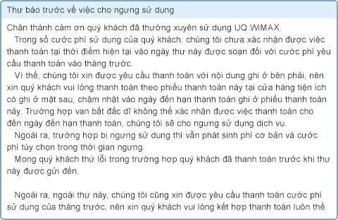 Thư báo trước về việc cho ngưng sử dụng Chân thành cám ơn quý khách đã thường xuyên sử dụng UQ WiMAX. Trong số cước phí sử dụng của quý khách, chúng tôi chưa xác nhận được việc thanh toán tại thời điểm hiện tại vào ngày thư này được soạn đối với cước phí yêu cầu thanh toán vào tháng trước. Vì thế, chúng tôi xin được yêu cầu thanh toán với nội dung ghi ở bên phải, nên xin quý khách vui lòng thanh toán theo phiếu thanh toán này tại cửa hàng tiện ích có ghi ở mặt sau, chậm nhật vào ngày đến hạn thanh toán ghi ở phiếu thanh toán này. Trường hợp vạn bất đắc dĩ không thể xác nhận được việc thanh toán cho đến ngày đến hạn thanh toán, chúng tôi sẽ cho ngưng sử dụng dịch vụ. Ngoài ra, trường hợp bị ngưng sử dụng thì vẫn phát sinh phí cơ bản và cước phí tùy chọn trong thời gian ngưng. Mong quý khách thứ lỗi trong trường hợp quý khách đã thanh toán trước khi thư này được gửi đến. Ngoài ra, ngoài thư này, chúng tôi cũng xin được yêu cầu thanh toán cước phí sử dụng của tháng trước, nên xin quý khách vui lòng kết hợp thanh toán luôn thể.