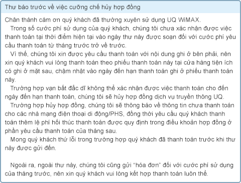 Thư báo trước về việc cưỡng chế hủy hợp đồng Chân thành cám ơn quý khách đã thường xuyên sử dụng UQ WiMAX. Trong số cước phí sử dụng của quý khách, chúng tôi chưa xác nhận được việc thanh toán tại thời điểm hiện tại vào ngày thư này được soạn đối với cước phí yêu cầu thanh toán từ tháng trước trở về trước. Vì thế, chúng tôi xin được yêu cầu thanh toán với nội dung ghi ở bên phải, nên xin quý khách vui lòng thanh toán theo phiếu thanh toán này tại cửa hàng tiện ích có ghi ở mặt sau, chậm nhật vào ngày đến hạn thanh toán ghi ở phiếu thanh toán này. Trường hợp vạn bất đắc dĩ không thể xác nhận được việc thanh toán cho đến ngày đến hạn thanh toán, chúng tôi sẽ hủy hợp đồng dịch vụ truyền thông UQ. Trường hợp hủy hợp đồng, chúng tôi sẽ thông báo về thông tin chưa thanh toán cho các nhà mạng điện thoại di động/PHS, đồng thời yêu cầu quý khách thanh toán thêm lệ phí hối thúc thanh toán được quy định trong điều khoản hợp đồng ở phần yêu cầu thanh toán của tháng sau. Mong quý khách thứ lỗi trong trường hợp quý khách đã thanh toán trước khi thư này được gửi đến. Ngoài ra, ngoài thư này, chúng tôi cũng gửi “hóa đơn” đối với cước phí sử dụng của tháng trước, nên xin quý khách vui lòng kết hợp thanh toán luôn thể.