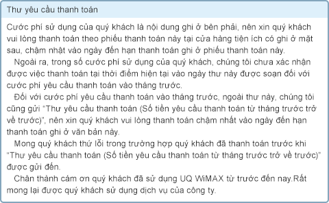 Thư yêu cầu thanh toán Cước phí sử dụng của quý khách là nội dung ghi ở bên phải, nên xin quý khách vui lòng thanh toán theo phiếu thanh toán này tại cửa hàng tiện ích có ghi ở mặt sau, chậm nhật vào ngày đến hạn thanh toán ghi ở phiếu thanh toán này. Ngoài ra, trong số cước phí sử dụng của quý khách, chúng tôi chưa xác nhận được việc thanh toán tại thời điểm hiện tại vào ngày thư này được soạn đối với cước phí yêu cầu thanh toán vào tháng trước. Đối với cước phí yêu cầu thanh toán vào tháng trước, ngoài thư này, chúng tôi cũng gửi “Thư yêu cầu thanh toán (Số tiền yêu cầu thanh toán từ tháng trước trở về trước)”, nên xin quý khách vui lòng thanh toán chậm nhất vào ngày đến hạn thanh toán ghi ở văn bản này. Mong quý khách thứ lỗi trong trường hợp quý khách đã thanh toán trước khi “Thư yêu cầu thanh toán (Số tiền yêu cầu thanh toán từ tháng trước trở về trước)” được gửi đến. Chân thành cám ơn quý khách đã sử dụng UQ WiMAX từ trước đến nay. Rất mong lại được quý khách sử dụng dịch vụ của công ty.