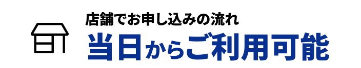 店舗でお申し込みの流れ 当日からご利用可能