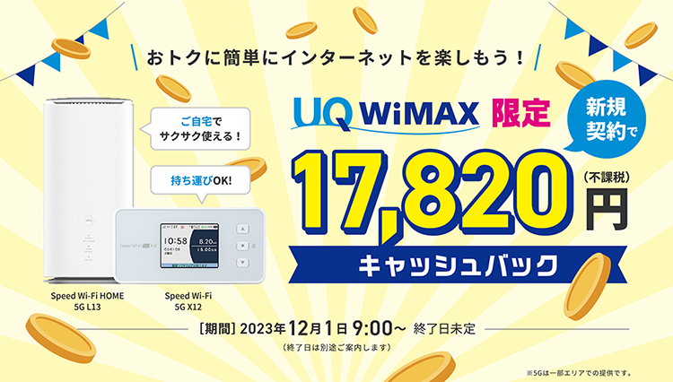 おトクに簡単にインターネットを楽しもう！ UQ WiMAX限定 新規契約で17,820円（不課税）キャッシュバック 期間2023年12月1日9:00〜終了日未定（終了日は別途ご案内します） ご自宅でサクサク使える！Speed Wi-Fi HOME 5G L13 持ち運びOK！Speed Wi-Fi 5G X12 ※5Gは一部エリアでの提供です。